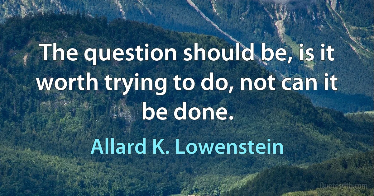 The question should be, is it worth trying to do, not can it be done. (Allard K. Lowenstein)