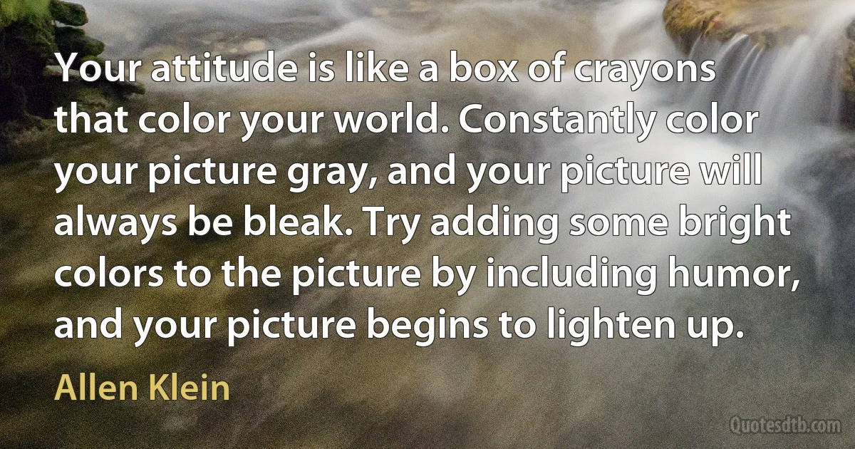 Your attitude is like a box of crayons that color your world. Constantly color your picture gray, and your picture will always be bleak. Try adding some bright colors to the picture by including humor, and your picture begins to lighten up. (Allen Klein)