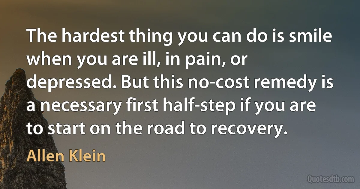 The hardest thing you can do is smile when you are ill, in pain, or depressed. But this no-cost remedy is a necessary first half-step if you are to start on the road to recovery. (Allen Klein)