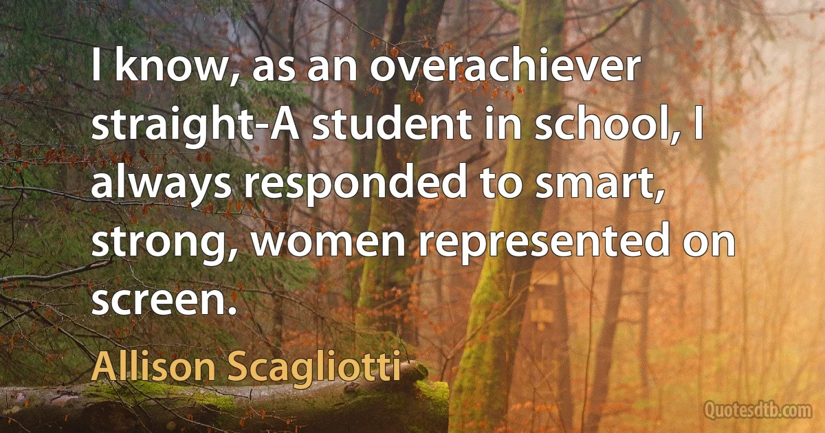 I know, as an overachiever straight-A student in school, I always responded to smart, strong, women represented on screen. (Allison Scagliotti)