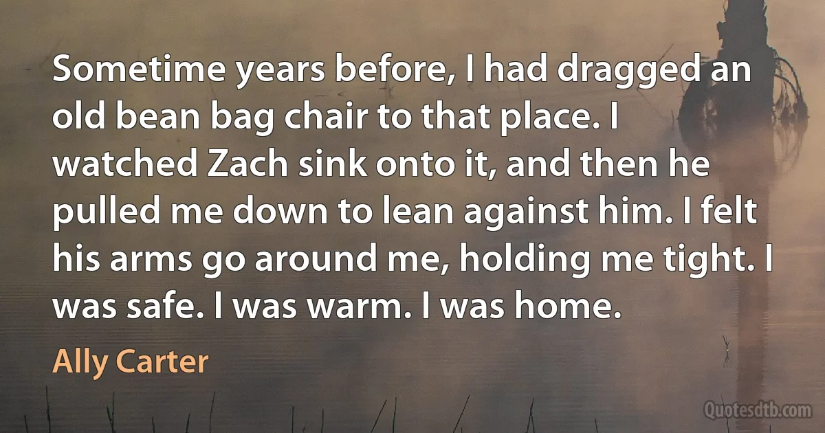 Sometime years before, I had dragged an old bean bag chair to that place. I watched Zach sink onto it, and then he pulled me down to lean against him. I felt his arms go around me, holding me tight. I was safe. I was warm. I was home. (Ally Carter)