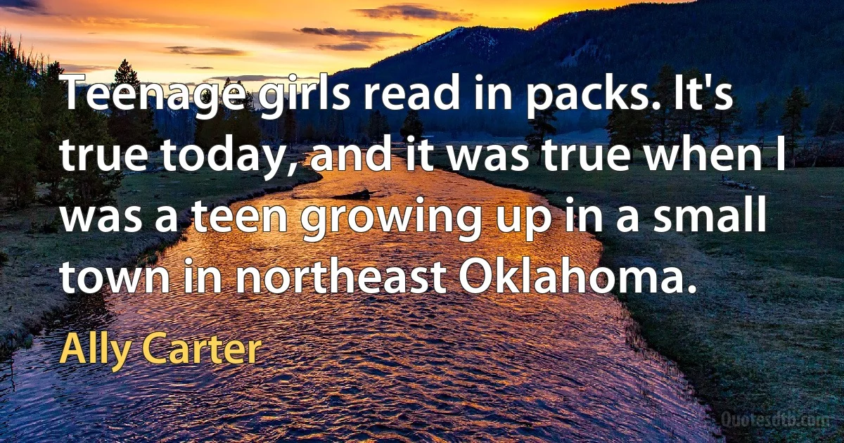 Teenage girls read in packs. It's true today, and it was true when I was a teen growing up in a small town in northeast Oklahoma. (Ally Carter)