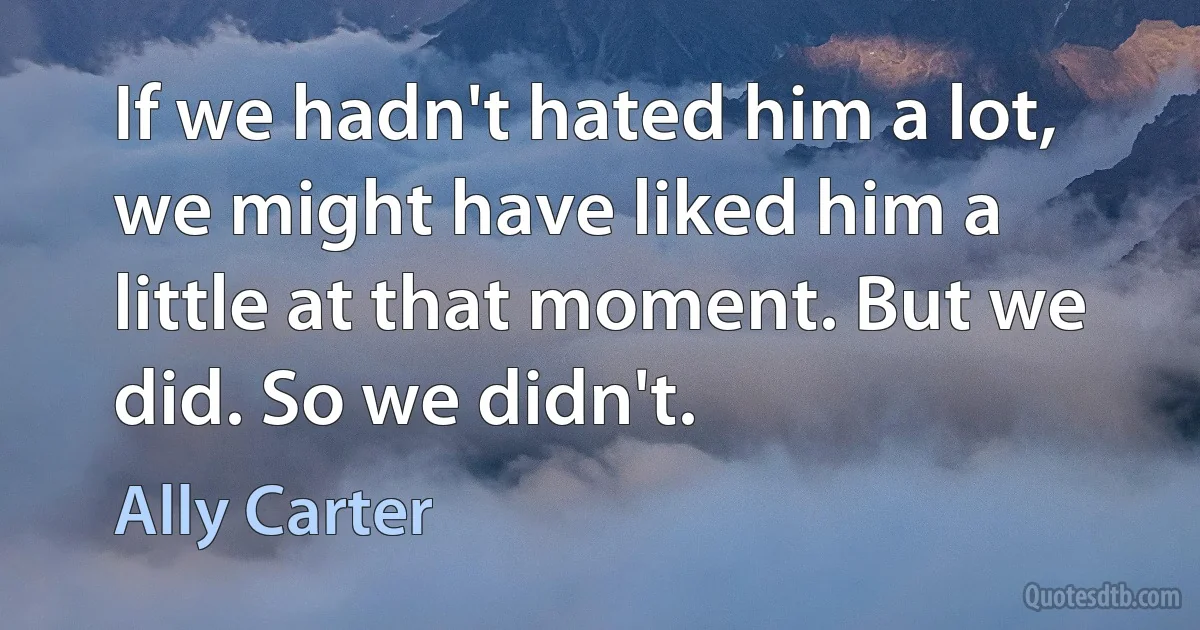 If we hadn't hated him a lot, we might have liked him a little at that moment. But we did. So we didn't. (Ally Carter)