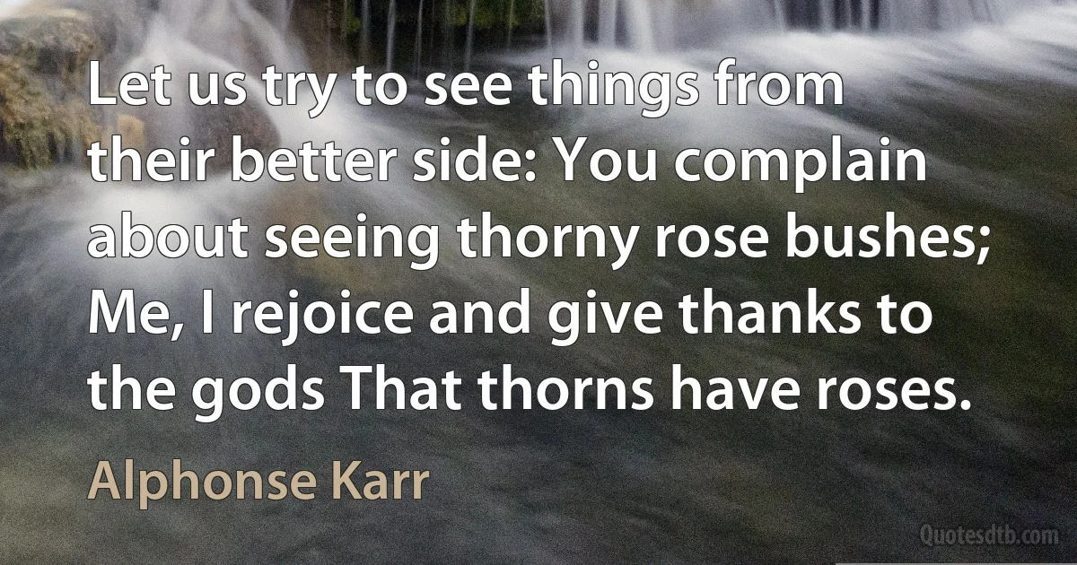 Let us try to see things from their better side: You complain about seeing thorny rose bushes; Me, I rejoice and give thanks to the gods That thorns have roses. (Alphonse Karr)