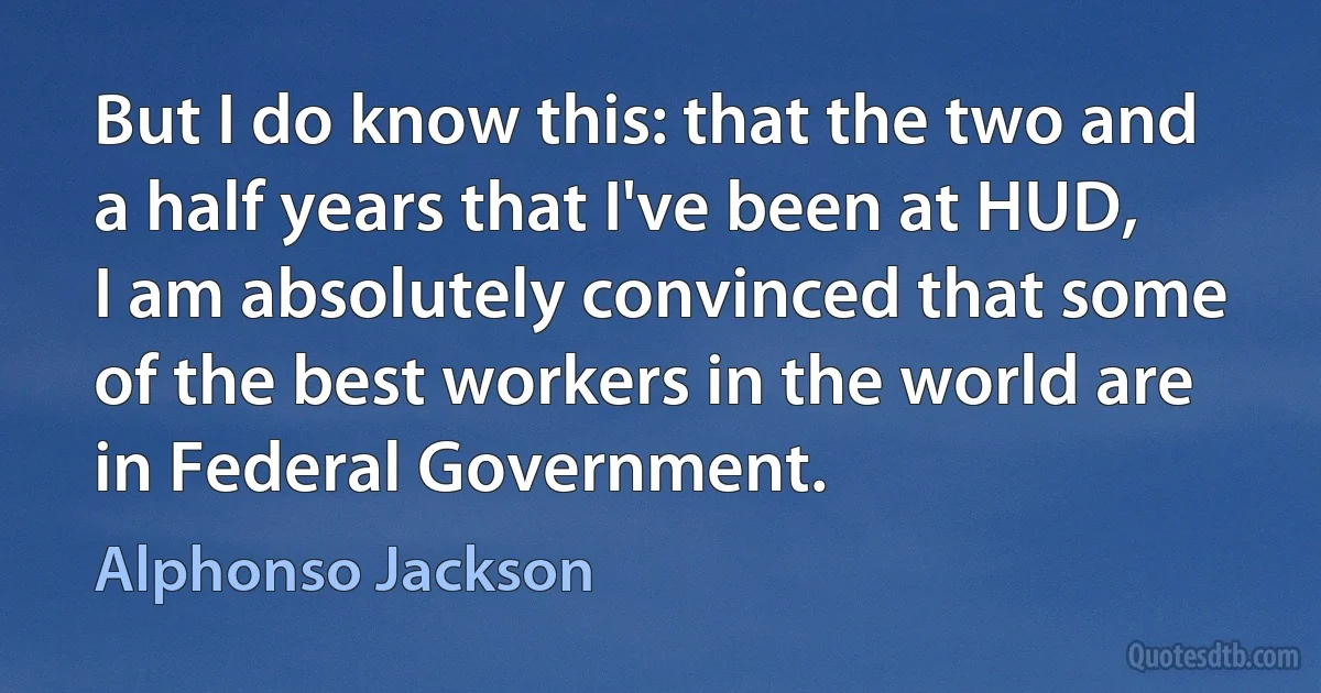 But I do know this: that the two and a half years that I've been at HUD, I am absolutely convinced that some of the best workers in the world are in Federal Government. (Alphonso Jackson)