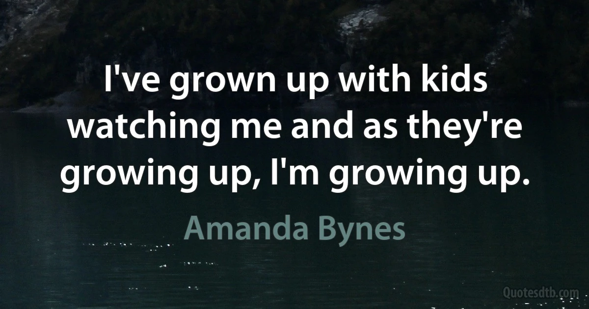 I've grown up with kids watching me and as they're growing up, I'm growing up. (Amanda Bynes)