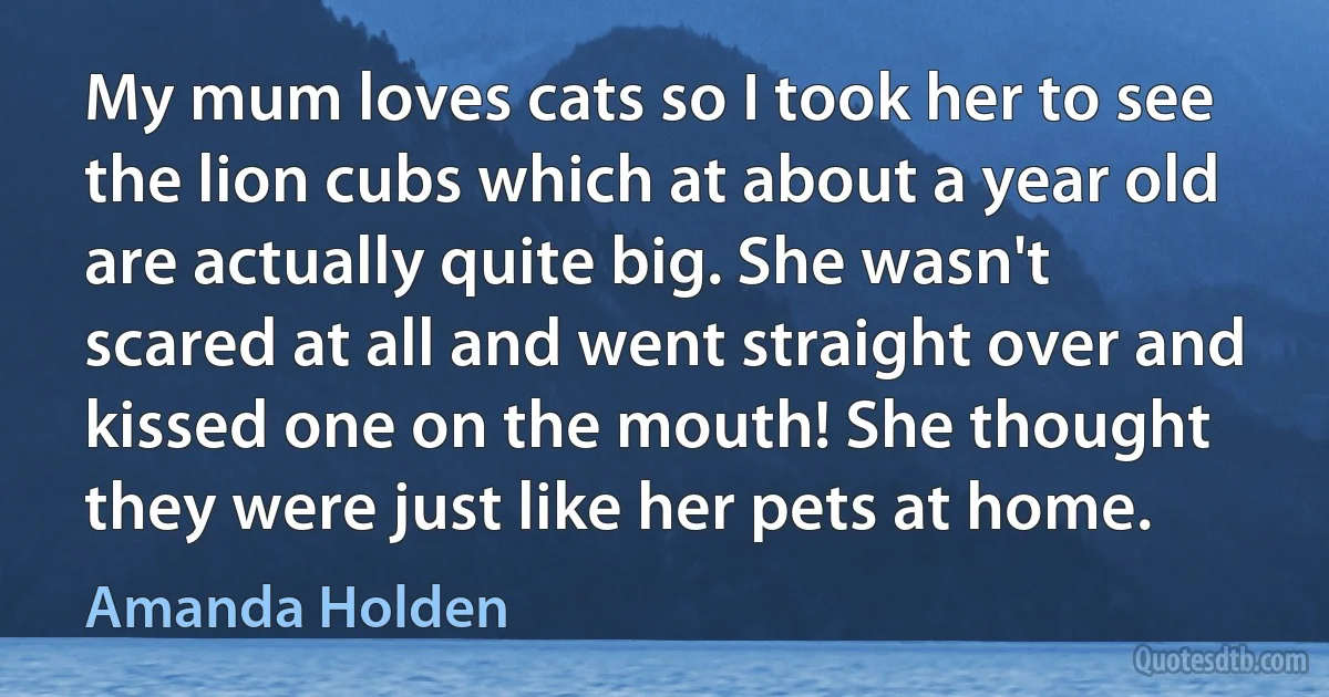 My mum loves cats so I took her to see the lion cubs which at about a year old are actually quite big. She wasn't scared at all and went straight over and kissed one on the mouth! She thought they were just like her pets at home. (Amanda Holden)