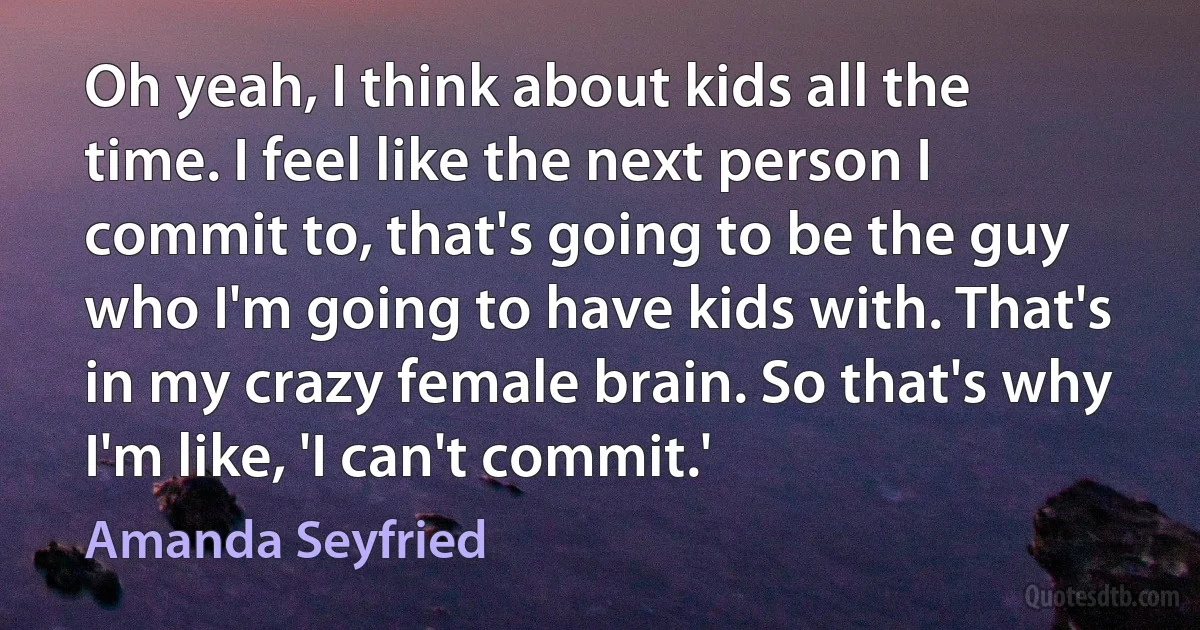 Oh yeah, I think about kids all the time. I feel like the next person I commit to, that's going to be the guy who I'm going to have kids with. That's in my crazy female brain. So that's why I'm like, 'I can't commit.' (Amanda Seyfried)