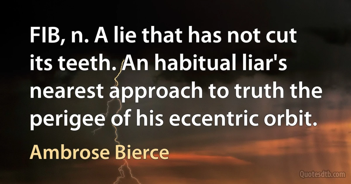 FIB, n. A lie that has not cut its teeth. An habitual liar's nearest approach to truth the perigee of his eccentric orbit. (Ambrose Bierce)