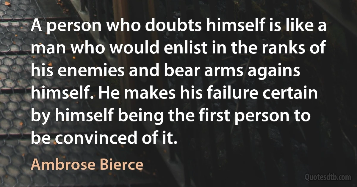 A person who doubts himself is like a man who would enlist in the ranks of his enemies and bear arms agains himself. He makes his failure certain by himself being the first person to be convinced of it. (Ambrose Bierce)