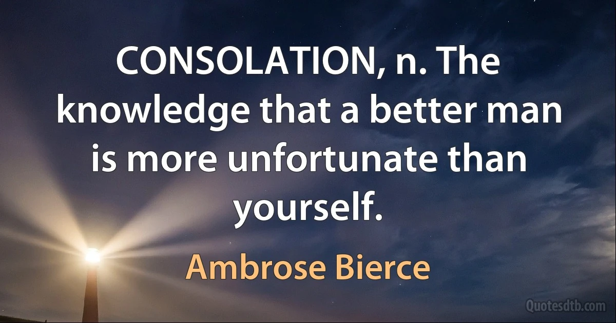 CONSOLATION, n. The knowledge that a better man is more unfortunate than yourself. (Ambrose Bierce)