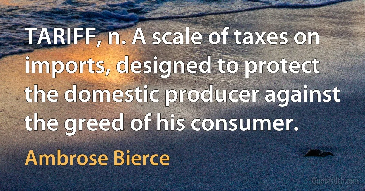 TARIFF, n. A scale of taxes on imports, designed to protect the domestic producer against the greed of his consumer. (Ambrose Bierce)