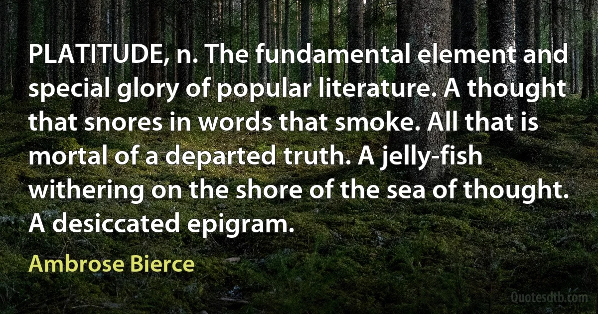 PLATITUDE, n. The fundamental element and special glory of popular literature. A thought that snores in words that smoke. All that is mortal of a departed truth. A jelly-fish withering on the shore of the sea of thought. A desiccated epigram. (Ambrose Bierce)