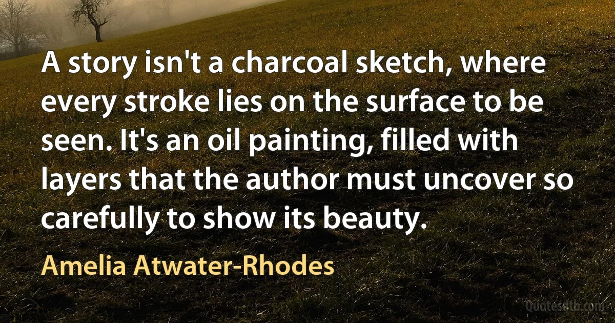 A story isn't a charcoal sketch, where every stroke lies on the surface to be seen. It's an oil painting, filled with layers that the author must uncover so carefully to show its beauty. (Amelia Atwater-Rhodes)