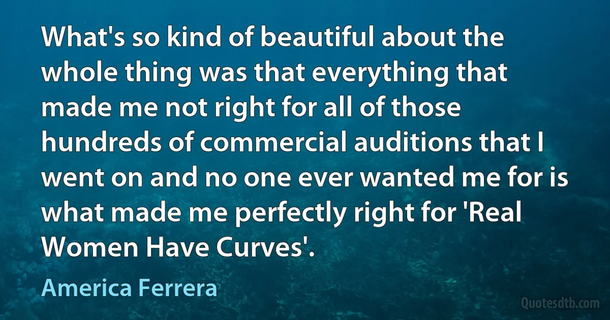 What's so kind of beautiful about the whole thing was that everything that made me not right for all of those hundreds of commercial auditions that I went on and no one ever wanted me for is what made me perfectly right for 'Real Women Have Curves'. (America Ferrera)