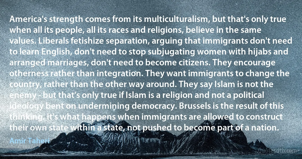 America's strength comes from its multiculturalism, but that's only true when all its people, all its races and religions, believe in the same values. Liberals fetishize separation, arguing that immigrants don't need to learn English, don't need to stop subjugating women with hijabs and arranged marriages, don't need to become citizens. They encourage otherness rather than integration. They want immigrants to change the country, rather than the other way around. They say Islam is not the enemy - but that's only true if Islam is a religion and not a political ideology bent on undermining democracy. Brussels is the result of this thinking. It's what happens when immigrants are allowed to construct their own state within a state, not pushed to become part of a nation. (Amir Taheri)