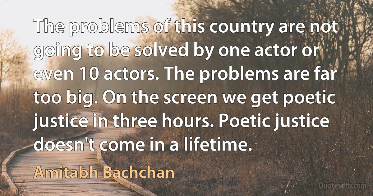 The problems of this country are not going to be solved by one actor or even 10 actors. The problems are far too big. On the screen we get poetic justice in three hours. Poetic justice doesn't come in a lifetime. (Amitabh Bachchan)