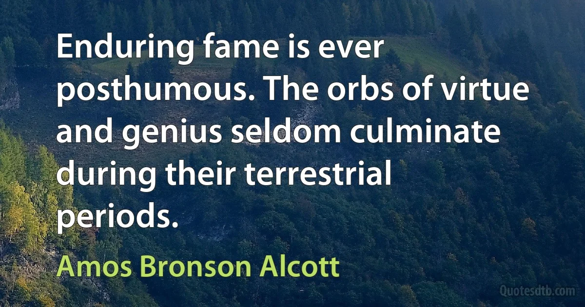 Enduring fame is ever posthumous. The orbs of virtue and genius seldom culminate during their terrestrial periods. (Amos Bronson Alcott)