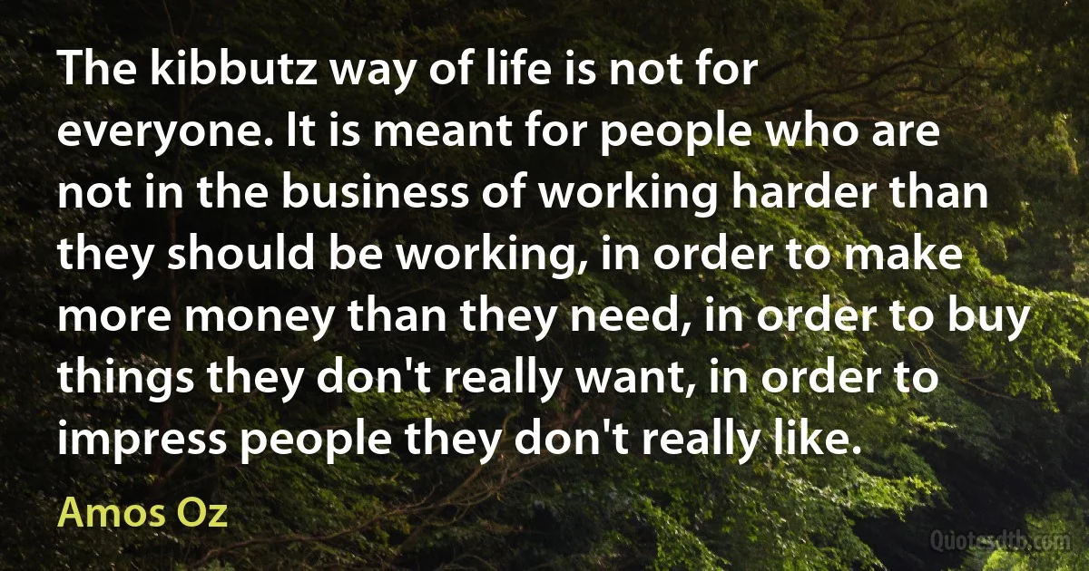 The kibbutz way of life is not for everyone. It is meant for people who are not in the business of working harder than they should be working, in order to make more money than they need, in order to buy things they don't really want, in order to impress people they don't really like. (Amos Oz)