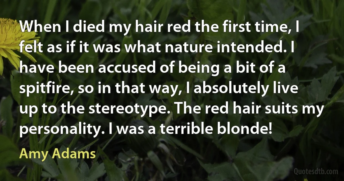 When I died my hair red the first time, I felt as if it was what nature intended. I have been accused of being a bit of a spitfire, so in that way, I absolutely live up to the stereotype. The red hair suits my personality. I was a terrible blonde! (Amy Adams)