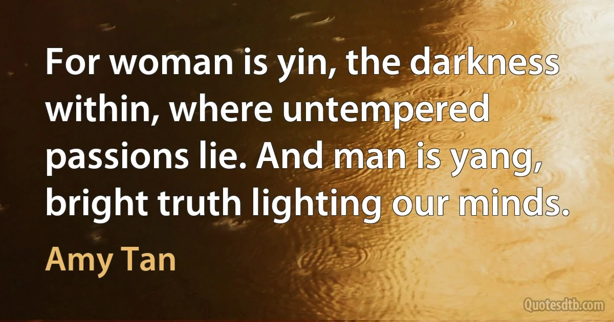 For woman is yin, the darkness within, where untempered passions lie. And man is yang, bright truth lighting our minds. (Amy Tan)