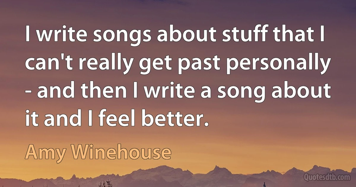 I write songs about stuff that I can't really get past personally - and then I write a song about it and I feel better. (Amy Winehouse)