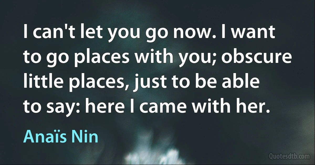 I can't let you go now. I want to go places with you; obscure little places, just to be able to say: here I came with her. (Anaïs Nin)