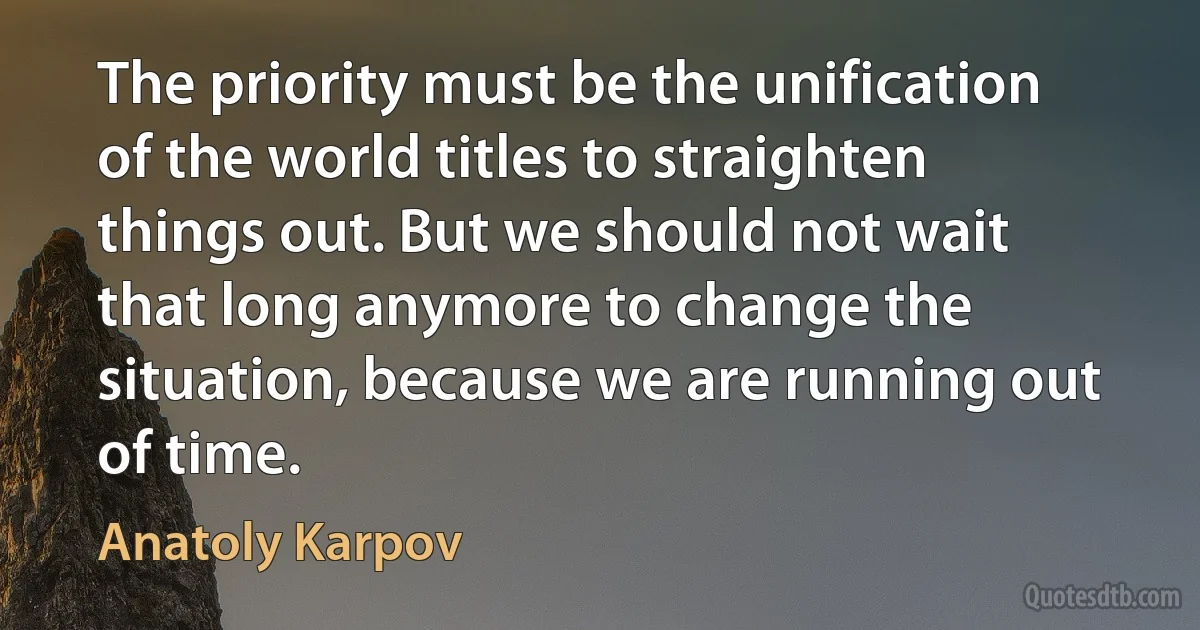 The priority must be the unification of the world titles to straighten things out. But we should not wait that long anymore to change the situation, because we are running out of time. (Anatoly Karpov)