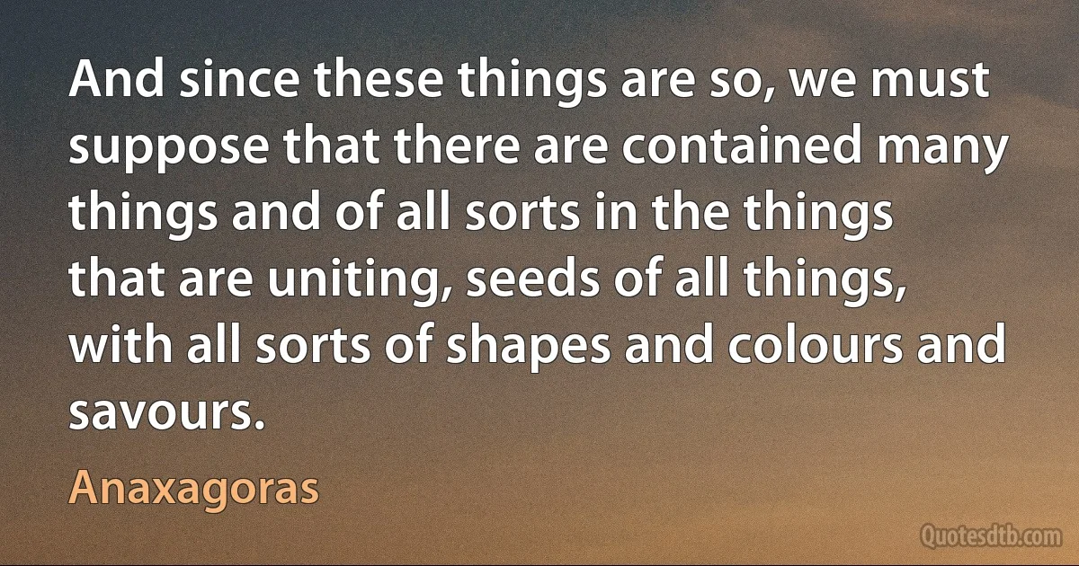 And since these things are so, we must suppose that there are contained many things and of all sorts in the things that are uniting, seeds of all things, with all sorts of shapes and colours and savours. (Anaxagoras)