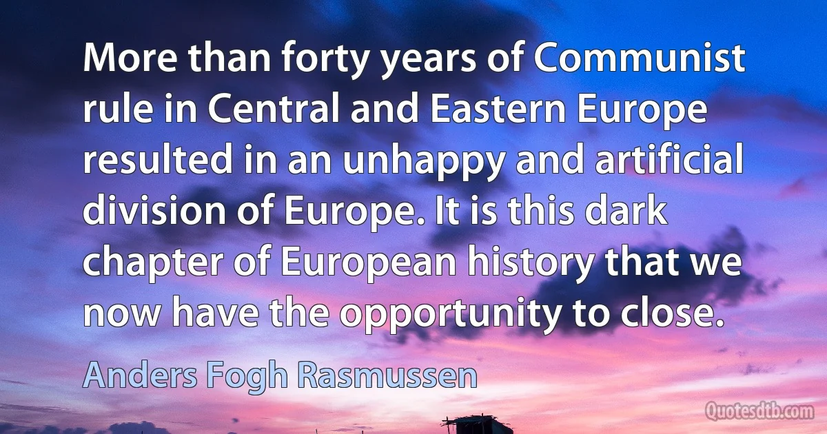 More than forty years of Communist rule in Central and Eastern Europe resulted in an unhappy and artificial division of Europe. It is this dark chapter of European history that we now have the opportunity to close. (Anders Fogh Rasmussen)