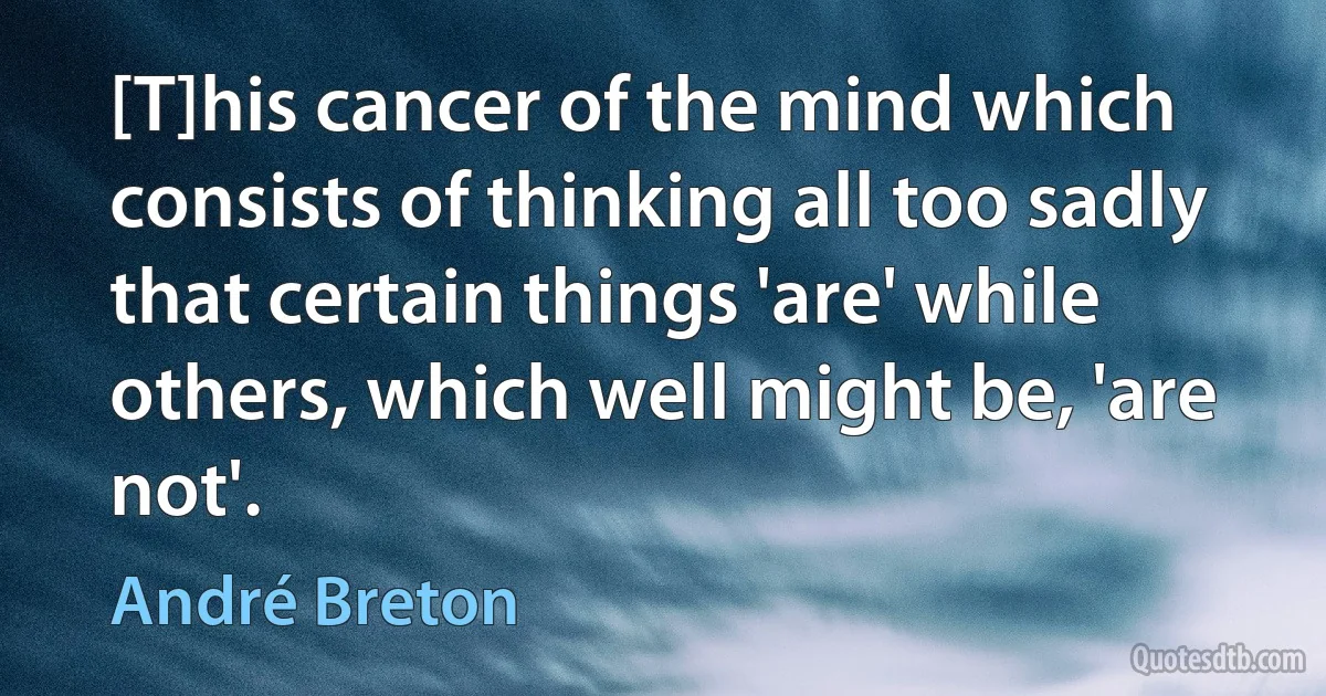 [T]his cancer of the mind which consists of thinking all too sadly that certain things 'are' while others, which well might be, 'are not'. (André Breton)