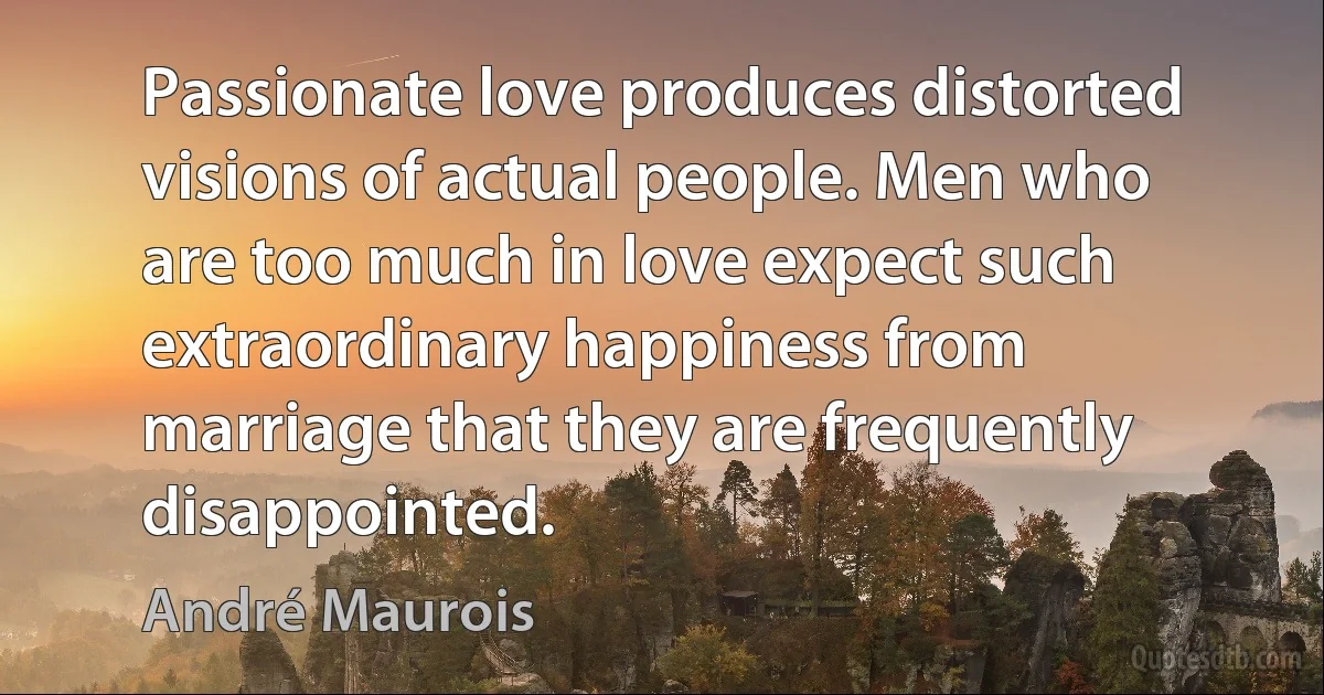 Passionate love produces distorted visions of actual people. Men who are too much in love expect such extraordinary happiness from marriage that they are frequently disappointed. (André Maurois)