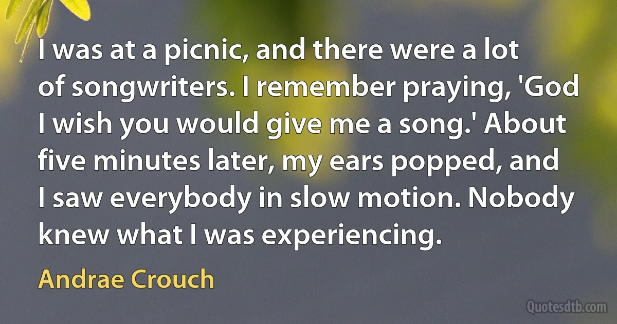 I was at a picnic, and there were a lot of songwriters. I remember praying, 'God I wish you would give me a song.' About five minutes later, my ears popped, and I saw everybody in slow motion. Nobody knew what I was experiencing. (Andrae Crouch)