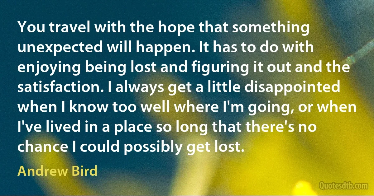 You travel with the hope that something unexpected will happen. It has to do with enjoying being lost and figuring it out and the satisfaction. I always get a little disappointed when I know too well where I'm going, or when I've lived in a place so long that there's no chance I could possibly get lost. (Andrew Bird)