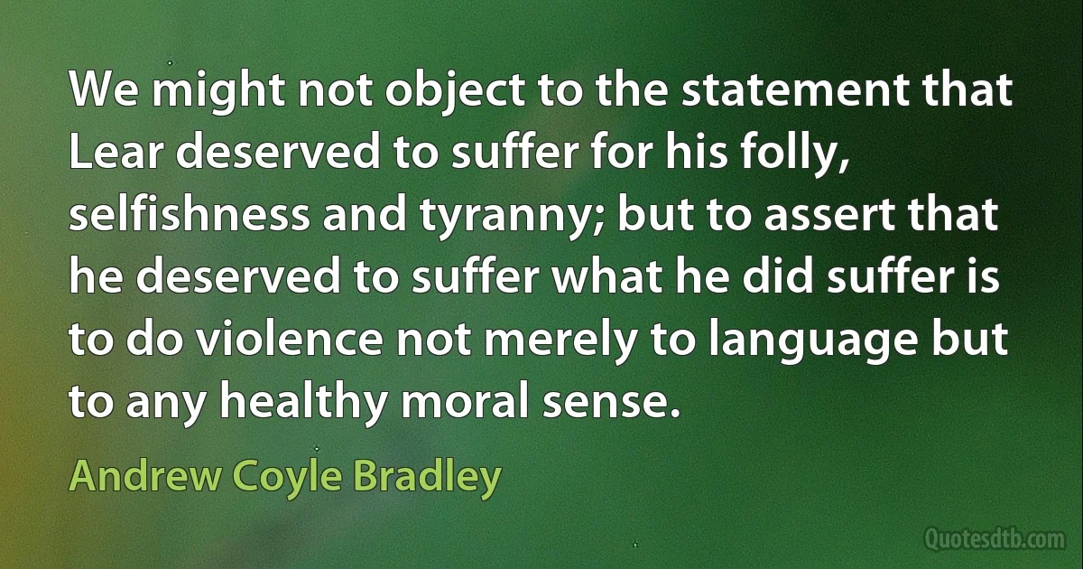 We might not object to the statement that Lear deserved to suffer for his folly, selfishness and tyranny; but to assert that he deserved to suffer what he did suffer is to do violence not merely to language but to any healthy moral sense. (Andrew Coyle Bradley)