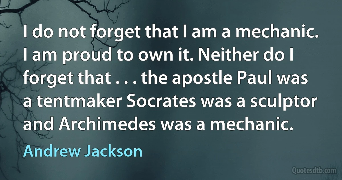 I do not forget that I am a mechanic. I am proud to own it. Neither do I forget that . . . the apostle Paul was a tentmaker Socrates was a sculptor and Archimedes was a mechanic. (Andrew Jackson)