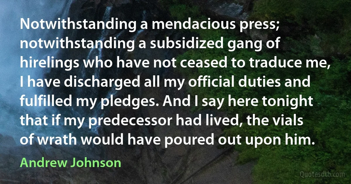 Notwithstanding a mendacious press; notwithstanding a subsidized gang of hirelings who have not ceased to traduce me, I have discharged all my official duties and fulfilled my pledges. And I say here tonight that if my predecessor had lived, the vials of wrath would have poured out upon him. (Andrew Johnson)