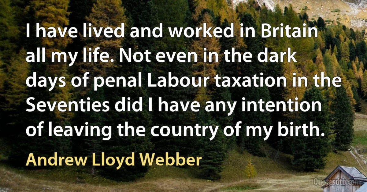 I have lived and worked in Britain all my life. Not even in the dark days of penal Labour taxation in the Seventies did I have any intention of leaving the country of my birth. (Andrew Lloyd Webber)