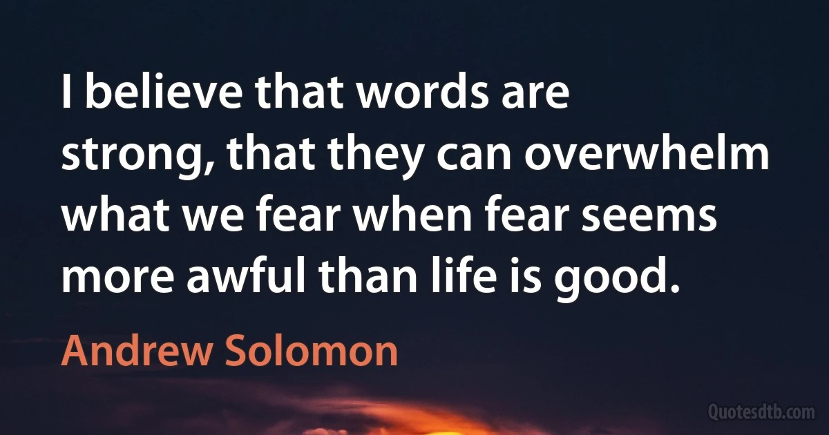 I believe that words are strong, that they can overwhelm what we fear when fear seems more awful than life is good. (Andrew Solomon)