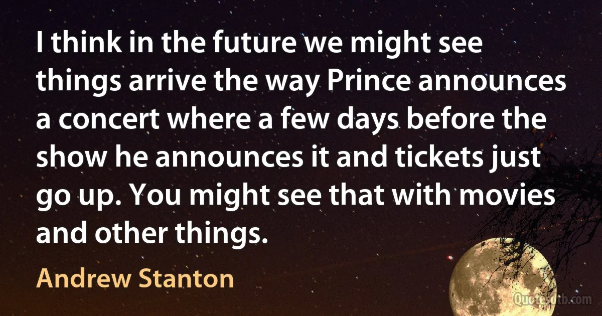 I think in the future we might see things arrive the way Prince announces a concert where a few days before the show he announces it and tickets just go up. You might see that with movies and other things. (Andrew Stanton)