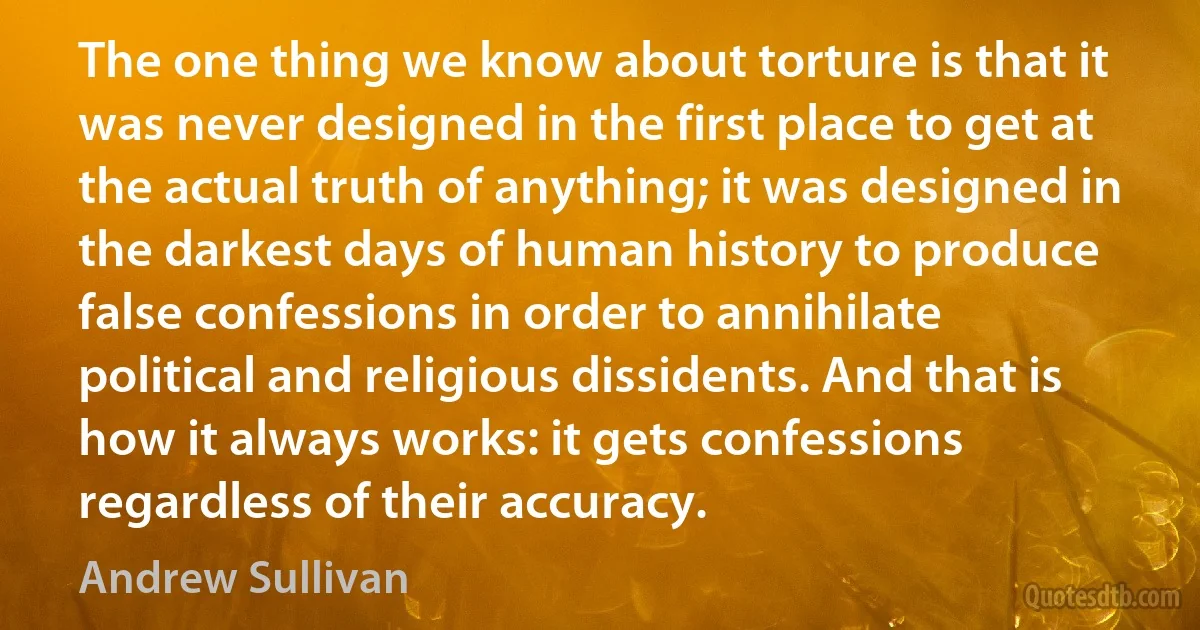 The one thing we know about torture is that it was never designed in the first place to get at the actual truth of anything; it was designed in the darkest days of human history to produce false confessions in order to annihilate political and religious dissidents. And that is how it always works: it gets confessions regardless of their accuracy. (Andrew Sullivan)