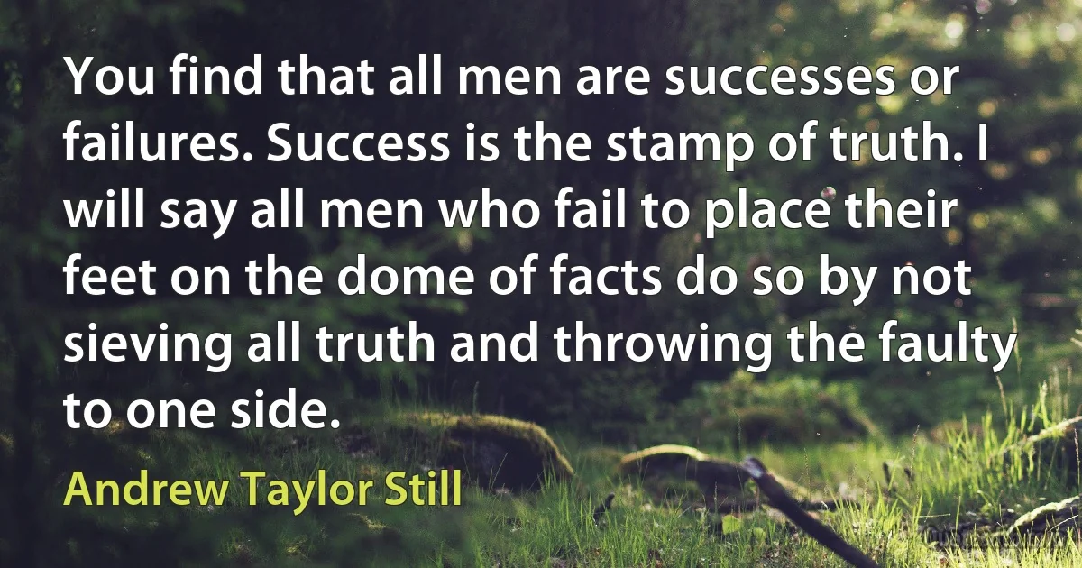 You find that all men are successes or failures. Success is the stamp of truth. I will say all men who fail to place their feet on the dome of facts do so by not sieving all truth and throwing the faulty to one side. (Andrew Taylor Still)