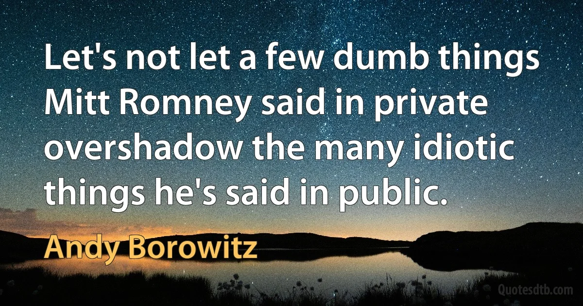 Let's not let a few dumb things Mitt Romney said in private overshadow the many idiotic things he's said in public. (Andy Borowitz)