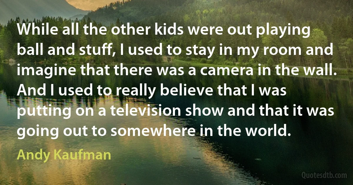 While all the other kids were out playing ball and stuff, I used to stay in my room and imagine that there was a camera in the wall. And I used to really believe that I was putting on a television show and that it was going out to somewhere in the world. (Andy Kaufman)