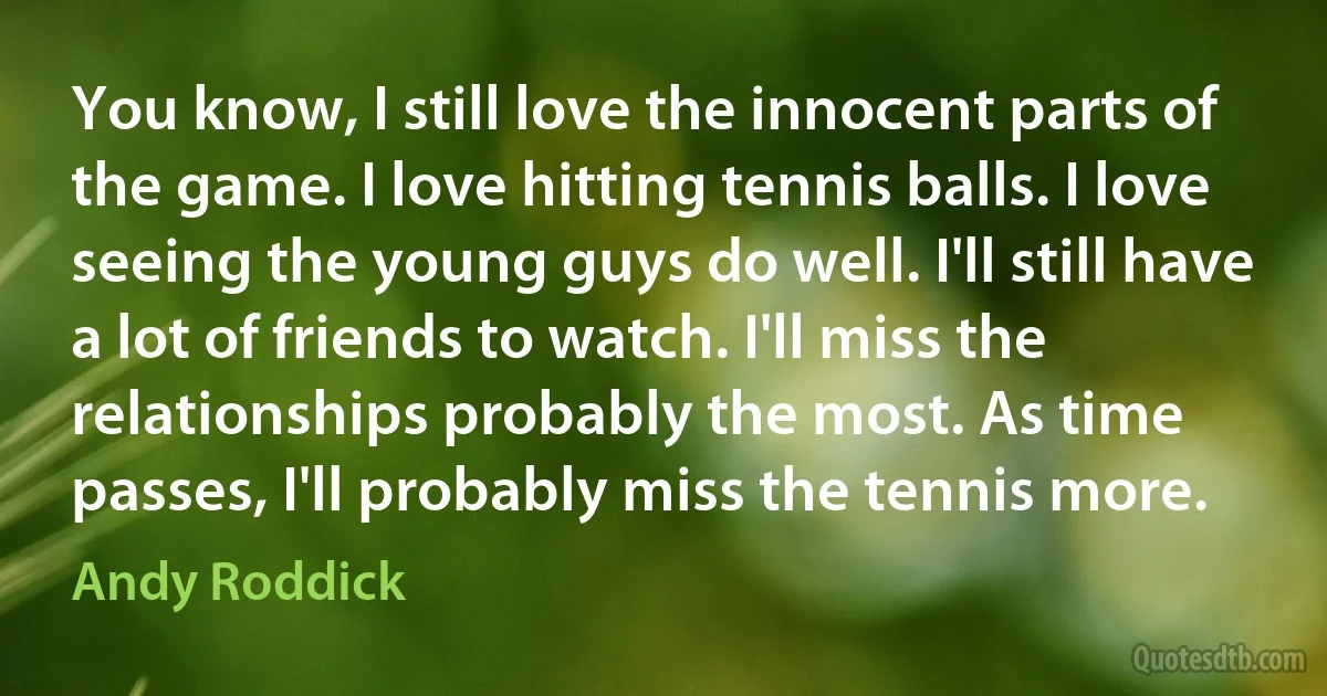 You know, I still love the innocent parts of the game. I love hitting tennis balls. I love seeing the young guys do well. I'll still have a lot of friends to watch. I'll miss the relationships probably the most. As time passes, I'll probably miss the tennis more. (Andy Roddick)