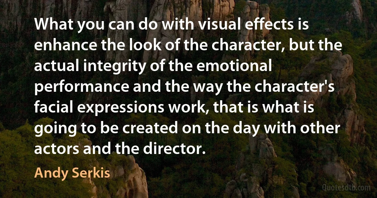 What you can do with visual effects is enhance the look of the character, but the actual integrity of the emotional performance and the way the character's facial expressions work, that is what is going to be created on the day with other actors and the director. (Andy Serkis)