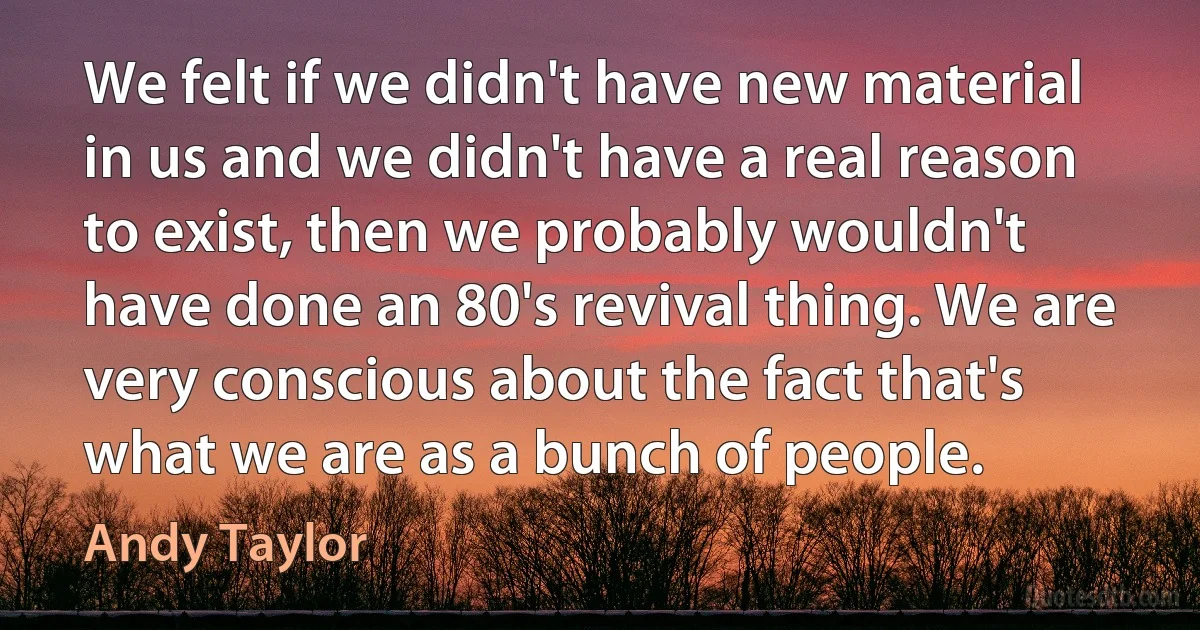 We felt if we didn't have new material in us and we didn't have a real reason to exist, then we probably wouldn't have done an 80's revival thing. We are very conscious about the fact that's what we are as a bunch of people. (Andy Taylor)