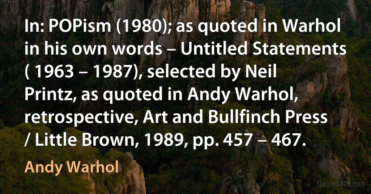 In: POPism (1980); as quoted in Warhol in his own words – Untitled Statements ( 1963 – 1987), selected by Neil Printz, as quoted in Andy Warhol, retrospective, Art and Bullfinch Press / Little Brown, 1989, pp. 457 – 467. (Andy Warhol)