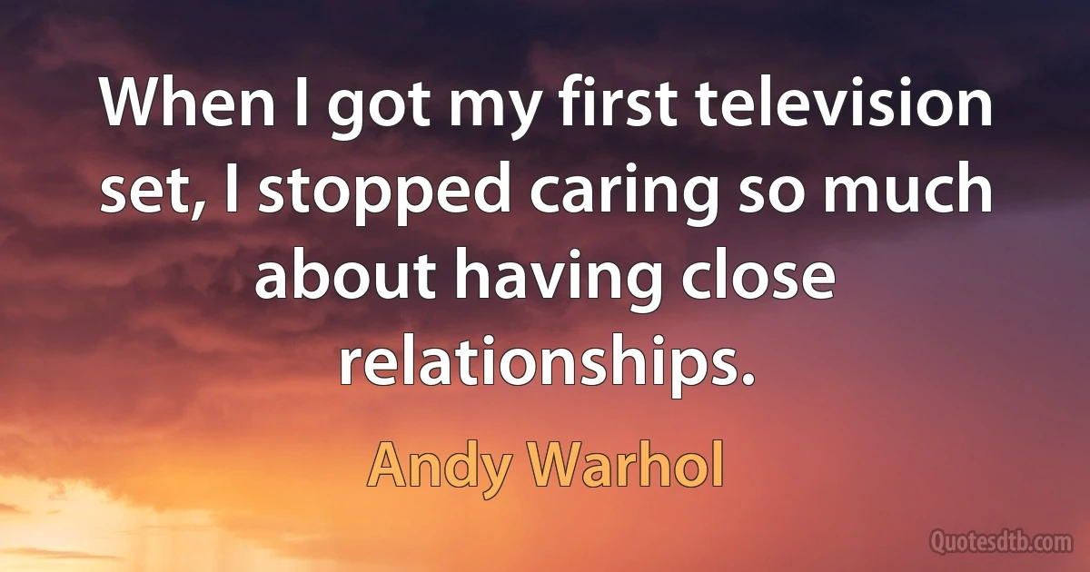 When I got my first television set, I stopped caring so much about having close relationships. (Andy Warhol)