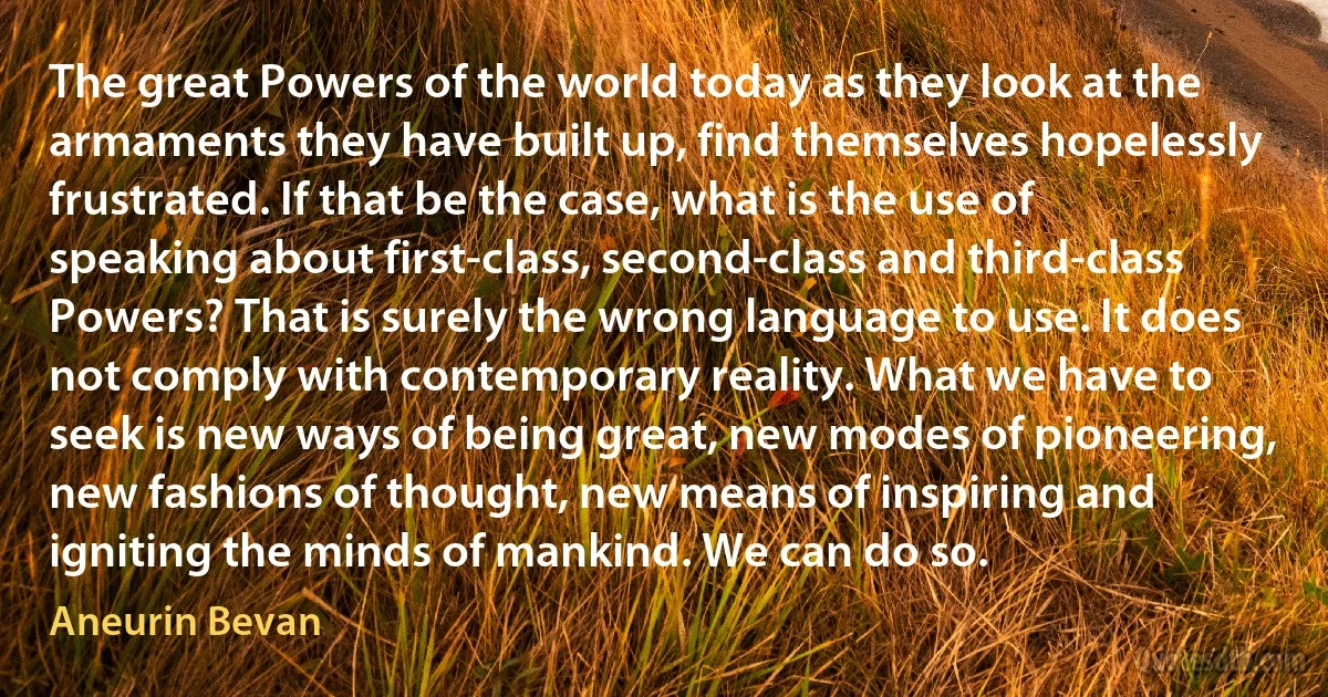 The great Powers of the world today as they look at the armaments they have built up, find themselves hopelessly frustrated. If that be the case, what is the use of speaking about first-class, second-class and third-class Powers? That is surely the wrong language to use. It does not comply with contemporary reality. What we have to seek is new ways of being great, new modes of pioneering, new fashions of thought, new means of inspiring and igniting the minds of mankind. We can do so. (Aneurin Bevan)